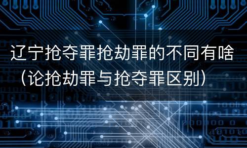 辽宁抢夺罪抢劫罪的不同有啥（论抢劫罪与抢夺罪区别）
