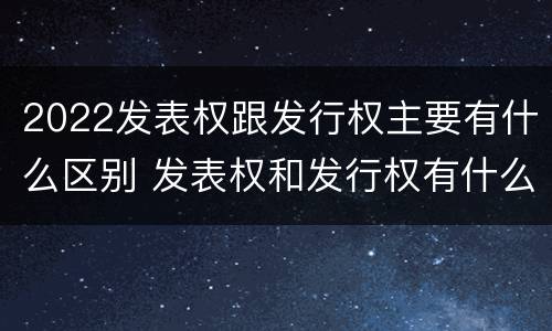 2022发表权跟发行权主要有什么区别 发表权和发行权有什么区别