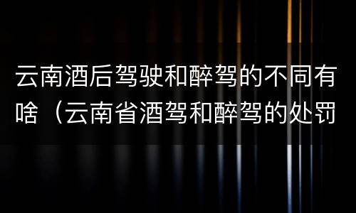 云南酒后驾驶和醉驾的不同有啥（云南省酒驾和醉驾的处罚标准）