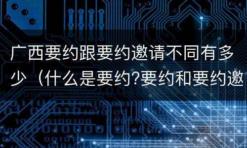 广西要约跟要约邀请不同有多少（什么是要约?要约和要约邀请有何区别）