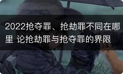 2022抢夺罪、抢劫罪不同在哪里 论抢劫罪与抢夺罪的界限