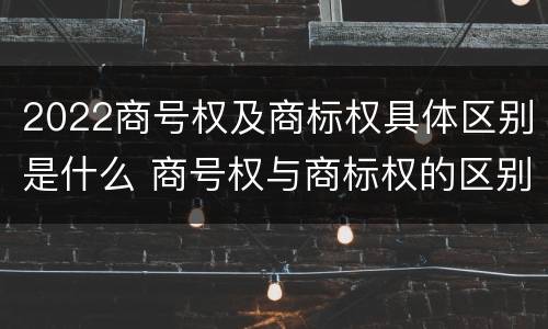 2022商号权及商标权具体区别是什么 商号权与商标权的区别