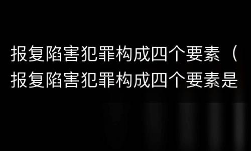 报复陷害犯罪构成四个要素（报复陷害犯罪构成四个要素是什么）