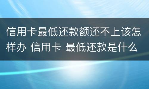 信用卡最低还款额还不上该怎样办 信用卡 最低还款是什么意思