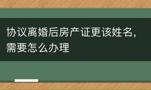 协议离婚后房产证更该姓名，需要怎么办理