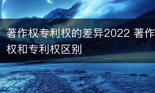著作权专利权的差异2022 著作权和专利权区别