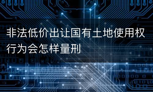 非法低价出让国有土地使用权行为会怎样量刑