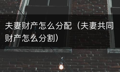 夫妻财产怎么分配（夫妻共同财产怎么分割）