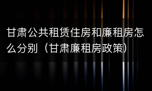 甘肃公共租赁住房和廉租房怎么分别（甘肃廉租房政策）