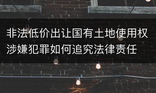 非法低价出让国有土地使用权涉嫌犯罪如何追究法律责任