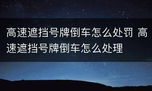 高速遮挡号牌倒车怎么处罚 高速遮挡号牌倒车怎么处理
