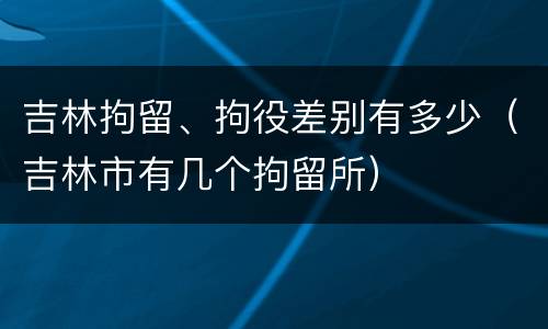 吉林拘留、拘役差别有多少（吉林市有几个拘留所）