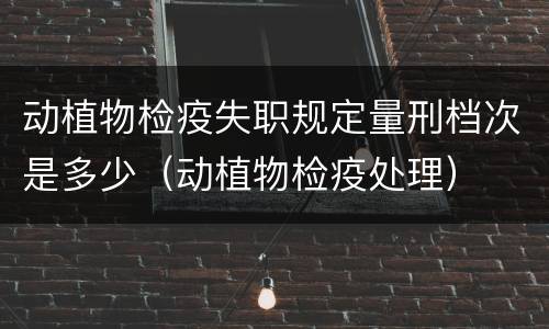 动植物检疫失职规定量刑档次是多少（动植物检疫处理）