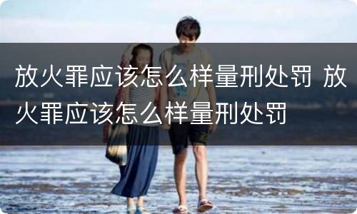放火罪应该怎么样量刑处罚 放火罪应该怎么样量刑处罚