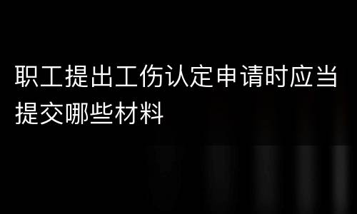 职工提出工伤认定申请时应当提交哪些材料