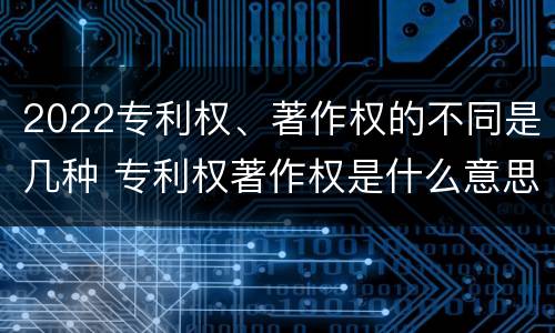 2022专利权、著作权的不同是几种 专利权著作权是什么意思