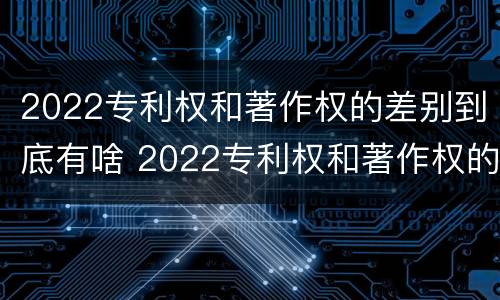 2022专利权和著作权的差别到底有啥 2022专利权和著作权的差别到底有啥区别
