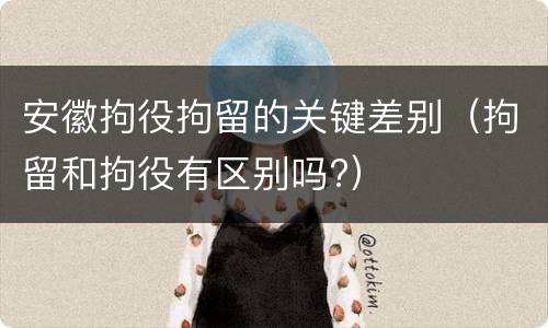 安徽拘役拘留的关键差别（拘留和拘役有区别吗?）