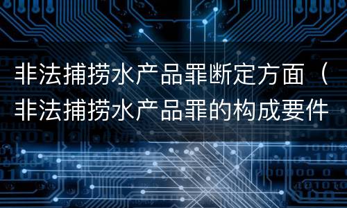 非法捕捞水产品罪断定方面（非法捕捞水产品罪的构成要件）