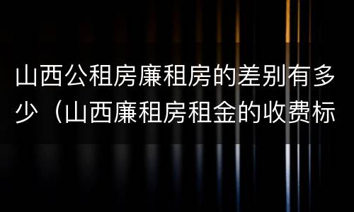 山西公租房廉租房的差别有多少（山西廉租房租金的收费标准）