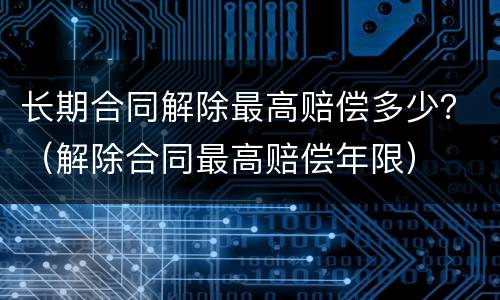 长期合同解除最高赔偿多少？（解除合同最高赔偿年限）
