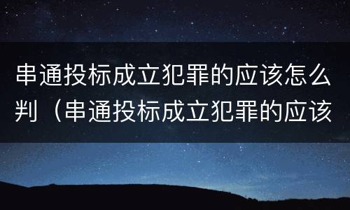 串通投标成立犯罪的应该怎么判（串通投标成立犯罪的应该怎么判决）