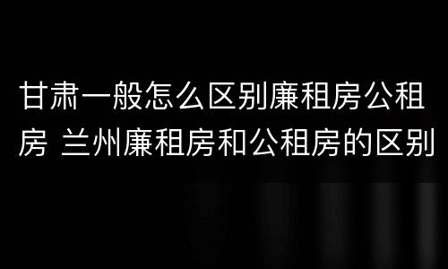 甘肃一般怎么区别廉租房公租房 兰州廉租房和公租房的区别