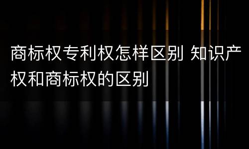 商标权专利权怎样区别 知识产权和商标权的区别