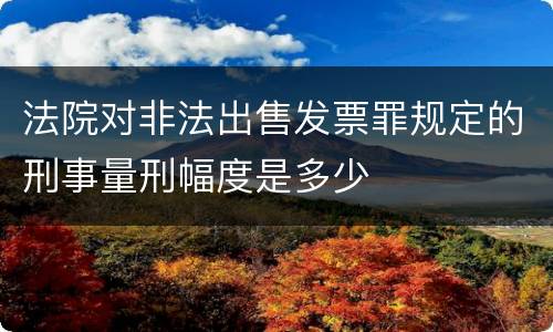 法院对非法出售发票罪规定的刑事量刑幅度是多少