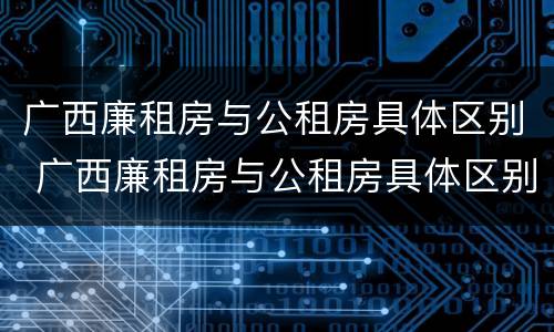 广西廉租房与公租房具体区别 广西廉租房与公租房具体区别是什么