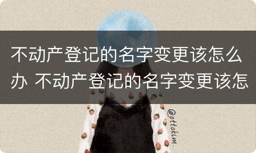 不动产登记的名字变更该怎么办 不动产登记的名字变更该怎么办理