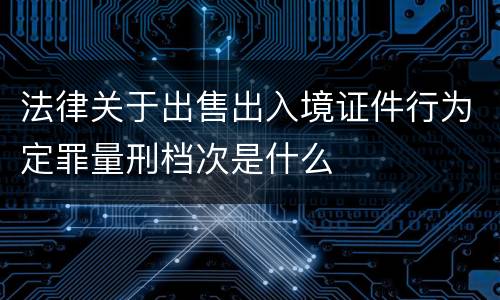 法律关于出售出入境证件行为定罪量刑档次是什么