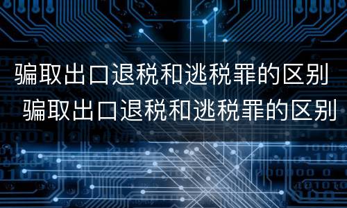 骗取出口退税和逃税罪的区别 骗取出口退税和逃税罪的区别在哪