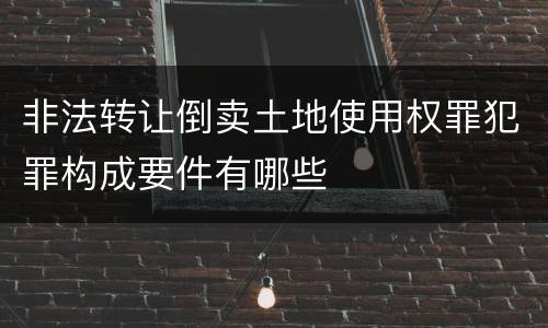 非法转让倒卖土地使用权罪犯罪构成要件有哪些