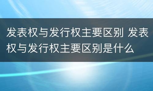 发表权与发行权主要区别 发表权与发行权主要区别是什么
