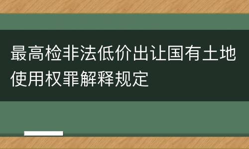 最高检非法低价出让国有土地使用权罪解释规定