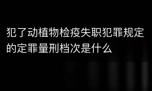 犯了动植物检疫失职犯罪规定的定罪量刑档次是什么