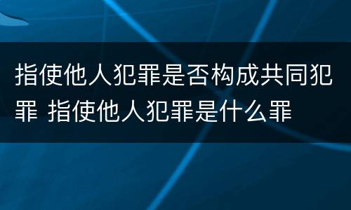 指使他人犯罪是否构成共同犯罪 指使他人犯罪是什么罪