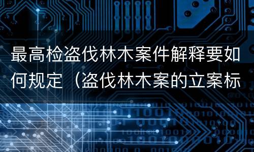 最高检盗伐林木案件解释要如何规定（盗伐林木案的立案标准及定罪与量刑）