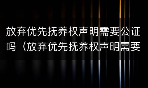 放弃优先抚养权声明需要公证吗（放弃优先抚养权声明需要公证吗怎么办）