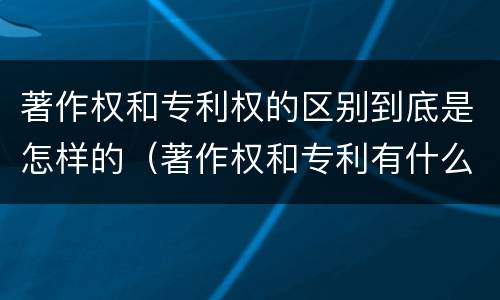 著作权和专利权的区别到底是怎样的（著作权和专利有什么区别）