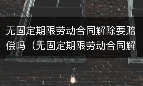 无固定期限劳动合同解除要赔偿吗（无固定期限劳动合同解除需要赔偿吗）