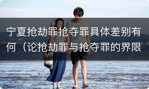 宁夏抢劫罪抢夺罪具体差别有何（论抢劫罪与抢夺罪的界限）