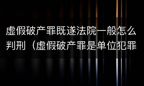 虚假破产罪既遂法院一般怎么判刑（虚假破产罪是单位犯罪吗）