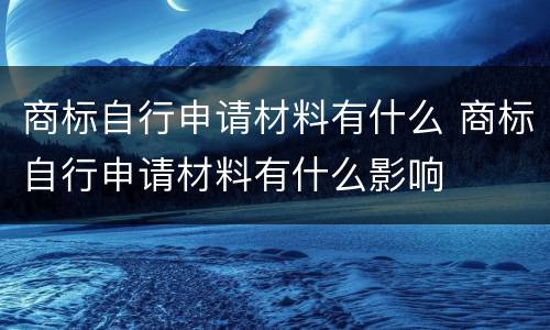 商标自行申请材料有什么 商标自行申请材料有什么影响