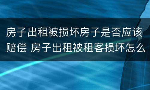 房子出租被损坏房子是否应该赔偿 房子出租被租客损坏怎么要求赔偿