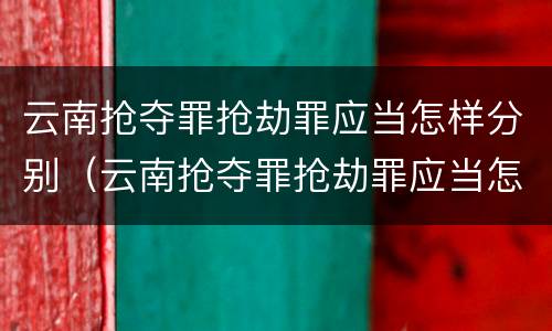 云南抢夺罪抢劫罪应当怎样分别（云南抢夺罪抢劫罪应当怎样分别认定）