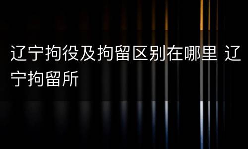 辽宁拘役及拘留区别在哪里 辽宁拘留所