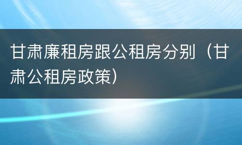 甘肃廉租房跟公租房分别（甘肃公租房政策）