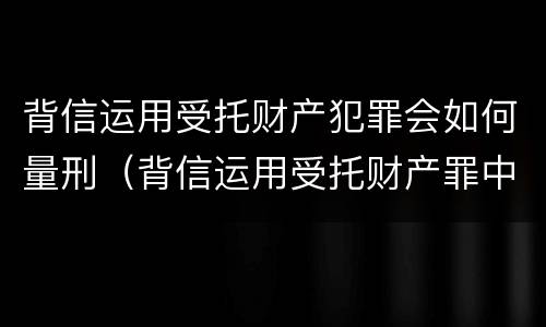 背信运用受托财产犯罪会如何量刑（背信运用受托财产罪中的犯罪主体包括）